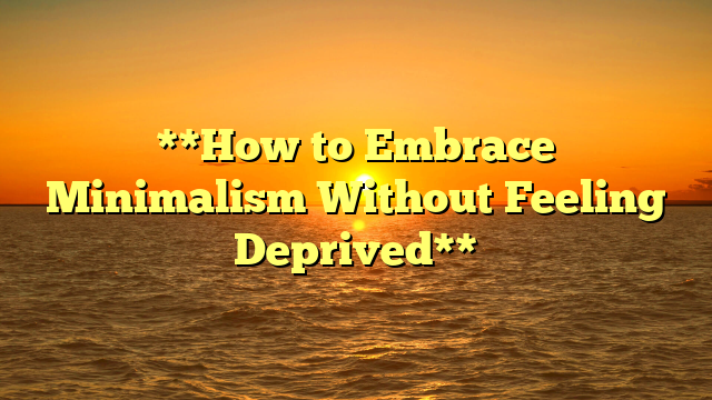 **How to Embrace Minimalism Without Feeling Deprived**